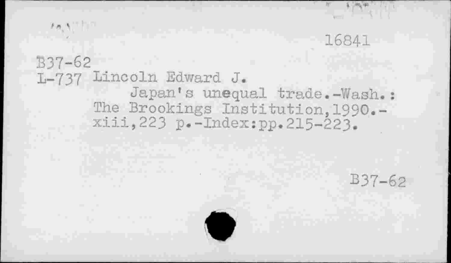 ﻿16841
$37-62
L-737 Lincoln Edward J.
Japan’s unequal trade.-Wash.: The Brookings Institution,1990.-xiii,223 p.-Index:pp.215-223.
B37-62